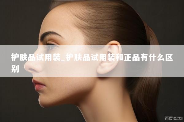 护肤品试用装_护肤品试用装和正品有什么区别