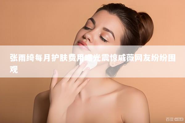 张雨绮每月护肤费用曝光震惊戚薇网友纷纷围观