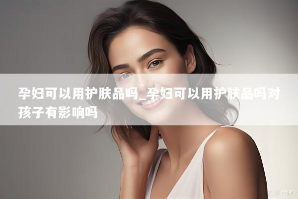 孕妇可以用护肤品吗_孕妇可以用护肤品吗对孩子有影响吗