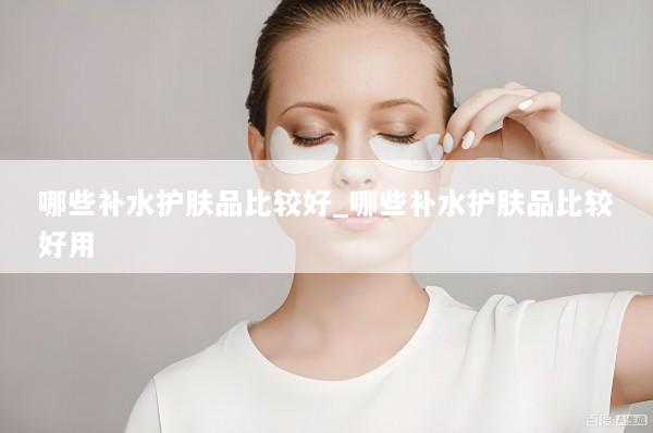 哪些补水护肤品比较好_哪些补水护肤品比较好用