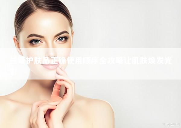 兰蔻护肤品正确使用顺序全攻略让肌肤焕发光彩